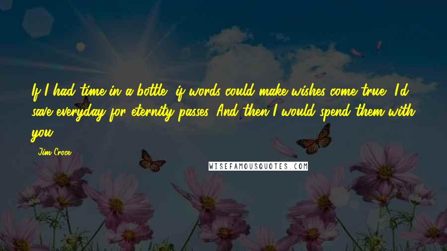 Jim Croce Quotes: If I had time in a bottle, if words could make wishes come true, I'd save everyday for eternity passes. And then I would spend them with you.