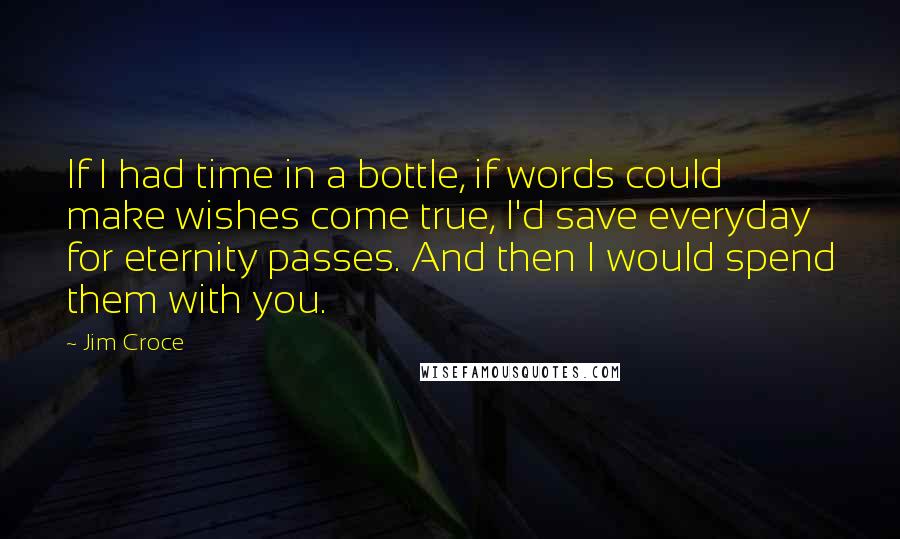 Jim Croce Quotes: If I had time in a bottle, if words could make wishes come true, I'd save everyday for eternity passes. And then I would spend them with you.