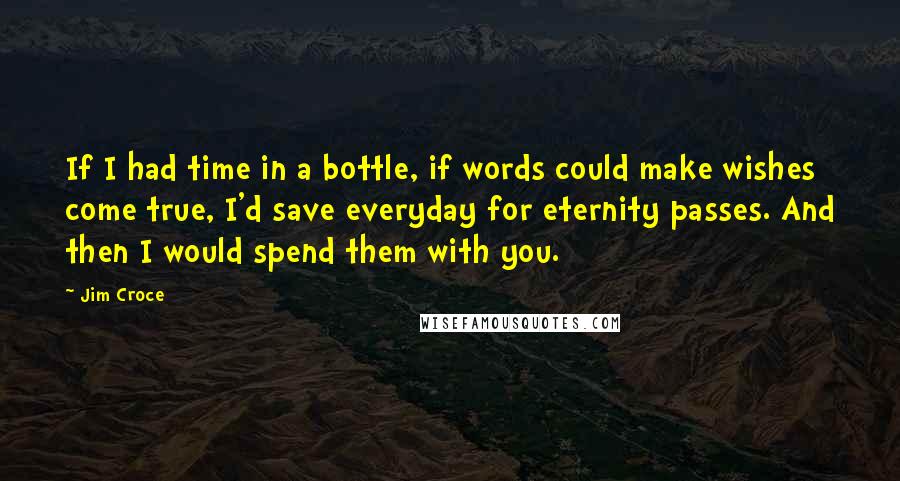 Jim Croce Quotes: If I had time in a bottle, if words could make wishes come true, I'd save everyday for eternity passes. And then I would spend them with you.