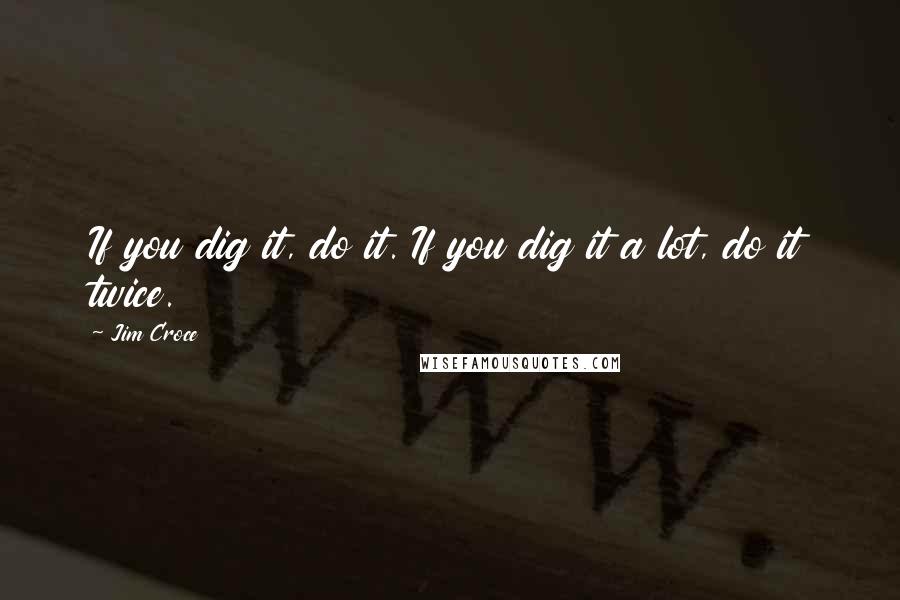 Jim Croce Quotes: If you dig it, do it. If you dig it a lot, do it twice.