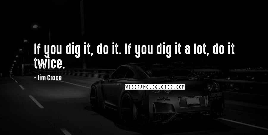 Jim Croce Quotes: If you dig it, do it. If you dig it a lot, do it twice.