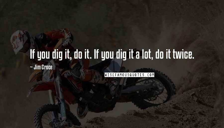 Jim Croce Quotes: If you dig it, do it. If you dig it a lot, do it twice.