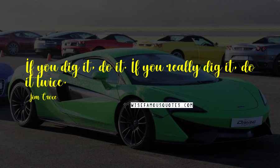 Jim Croce Quotes: If you dig it, do it. If you really dig it, do it twice.