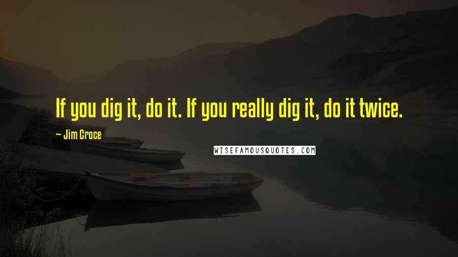 Jim Croce Quotes: If you dig it, do it. If you really dig it, do it twice.