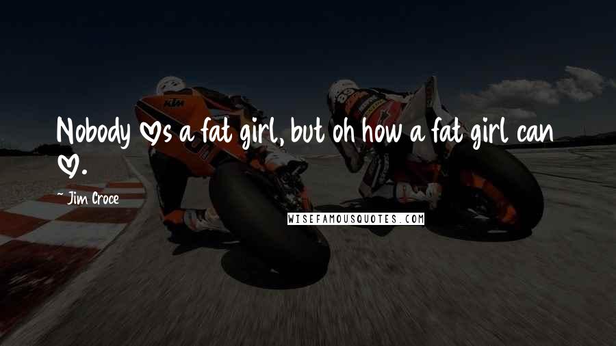 Jim Croce Quotes: Nobody loves a fat girl, but oh how a fat girl can love.