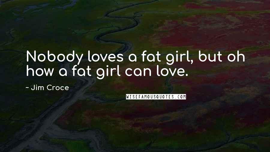 Jim Croce Quotes: Nobody loves a fat girl, but oh how a fat girl can love.