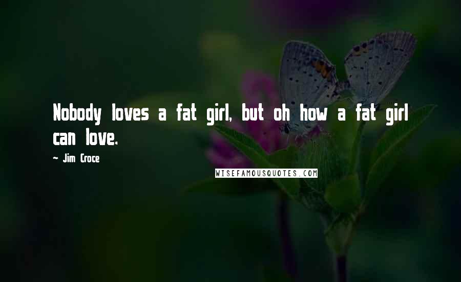 Jim Croce Quotes: Nobody loves a fat girl, but oh how a fat girl can love.