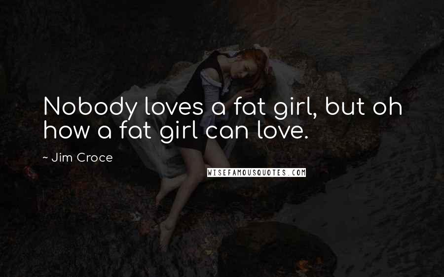 Jim Croce Quotes: Nobody loves a fat girl, but oh how a fat girl can love.