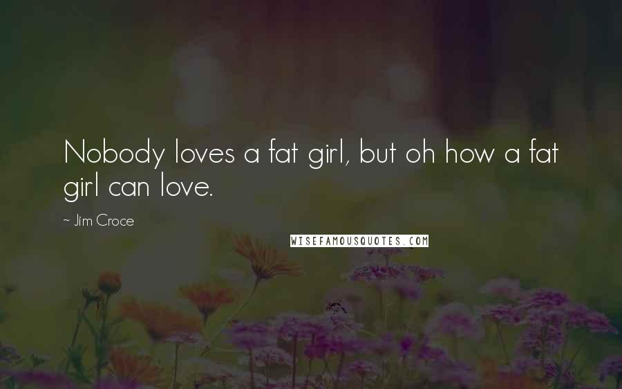 Jim Croce Quotes: Nobody loves a fat girl, but oh how a fat girl can love.