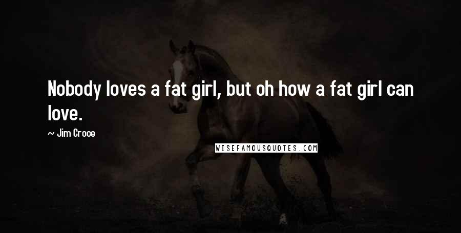 Jim Croce Quotes: Nobody loves a fat girl, but oh how a fat girl can love.