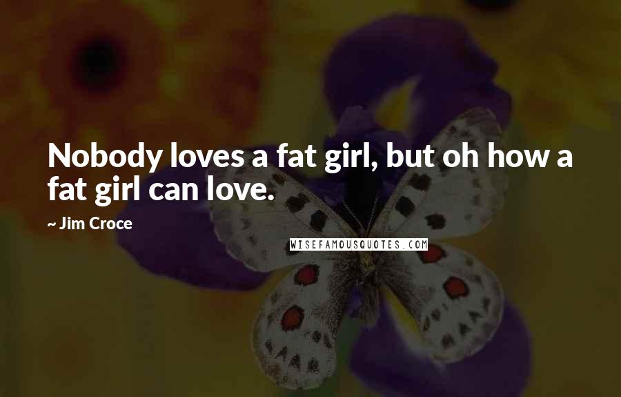 Jim Croce Quotes: Nobody loves a fat girl, but oh how a fat girl can love.