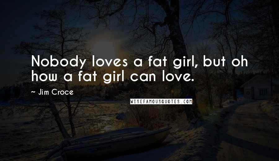 Jim Croce Quotes: Nobody loves a fat girl, but oh how a fat girl can love.