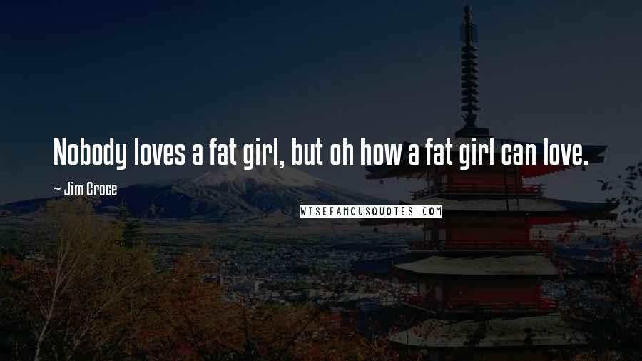 Jim Croce Quotes: Nobody loves a fat girl, but oh how a fat girl can love.