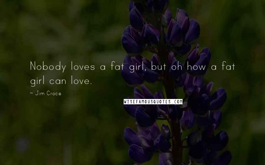 Jim Croce Quotes: Nobody loves a fat girl, but oh how a fat girl can love.