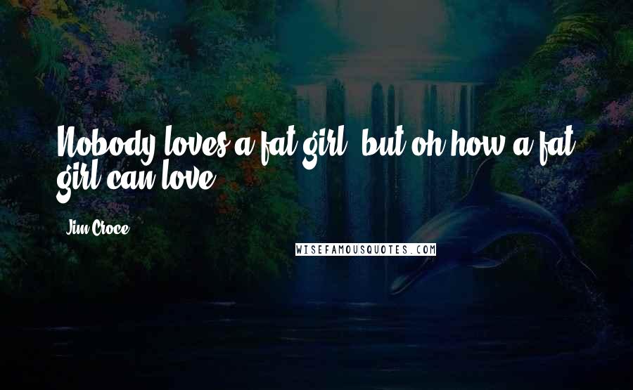 Jim Croce Quotes: Nobody loves a fat girl, but oh how a fat girl can love.