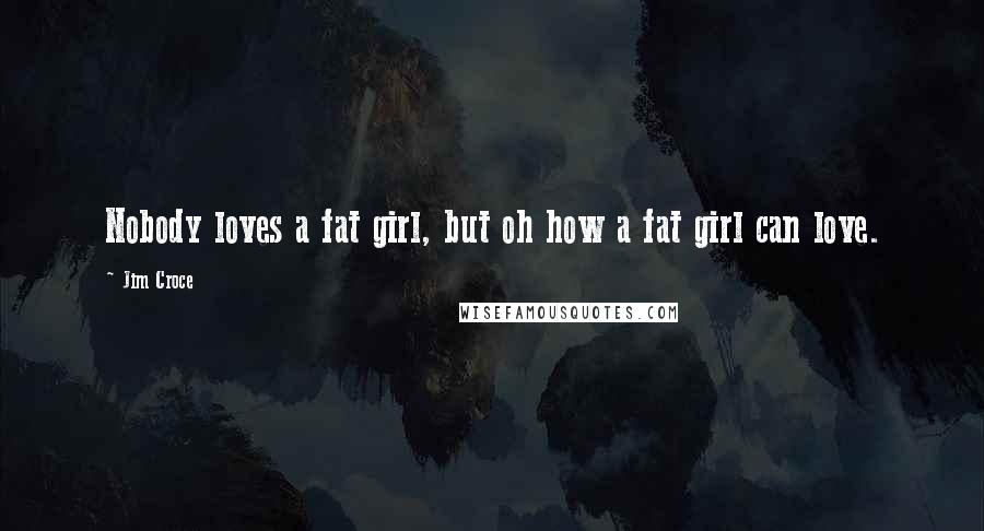 Jim Croce Quotes: Nobody loves a fat girl, but oh how a fat girl can love.