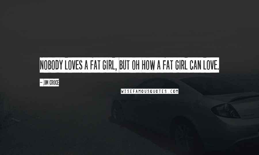 Jim Croce Quotes: Nobody loves a fat girl, but oh how a fat girl can love.