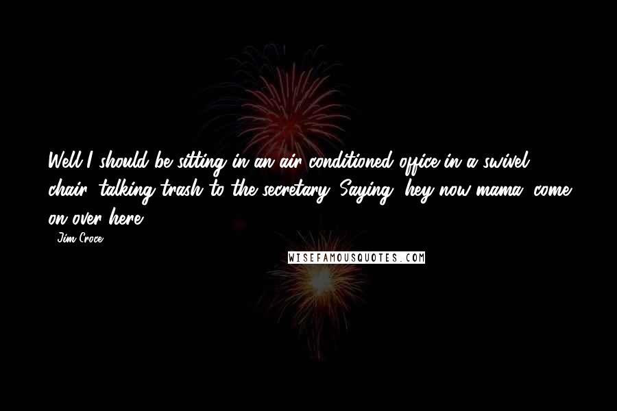 Jim Croce Quotes: Well I should be sitting in an air-conditioned office in a swivel chair, talking trash to the secretary. Saying, hey now mama, come on over here.