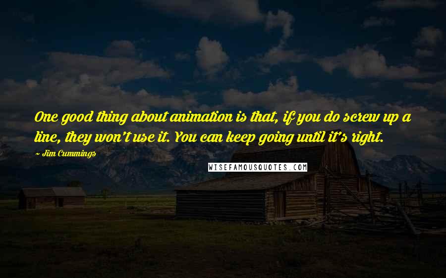 Jim Cummings Quotes: One good thing about animation is that, if you do screw up a line, they won't use it. You can keep going until it's right.