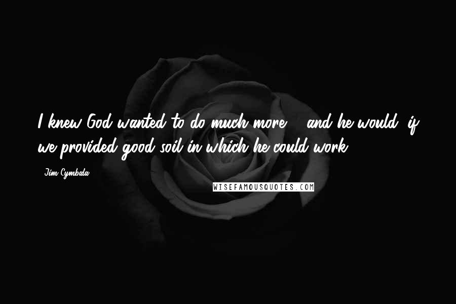 Jim Cymbala Quotes: I knew God wanted to do much more ... and he would, if we provided good soil in which he could work.