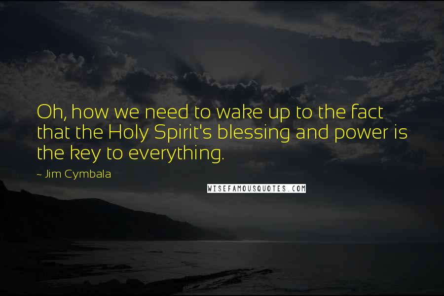 Jim Cymbala Quotes: Oh, how we need to wake up to the fact that the Holy Spirit's blessing and power is the key to everything.