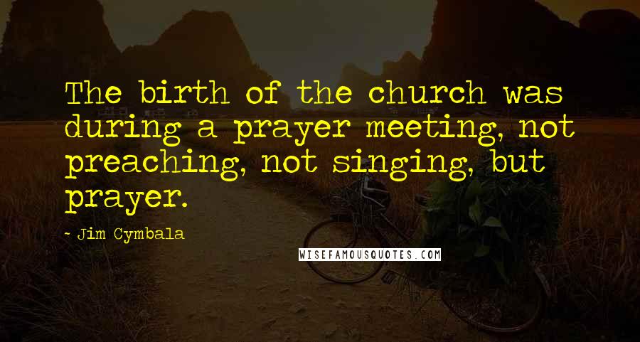 Jim Cymbala Quotes: The birth of the church was during a prayer meeting, not preaching, not singing, but prayer.