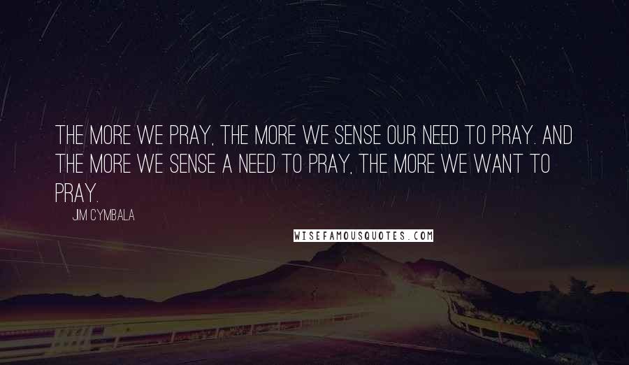 Jim Cymbala Quotes: The more we pray, the more we sense our need to pray. And the more we sense a need to pray, the more we want to pray.