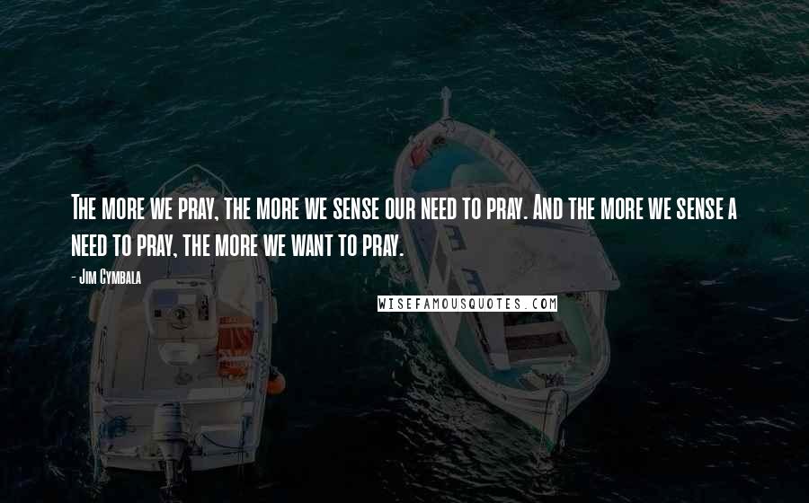 Jim Cymbala Quotes: The more we pray, the more we sense our need to pray. And the more we sense a need to pray, the more we want to pray.