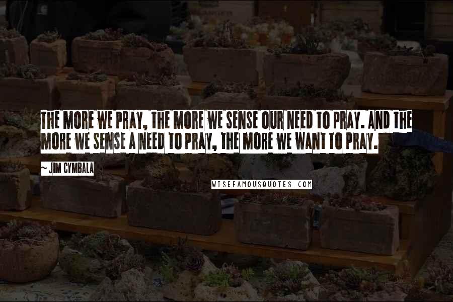 Jim Cymbala Quotes: The more we pray, the more we sense our need to pray. And the more we sense a need to pray, the more we want to pray.