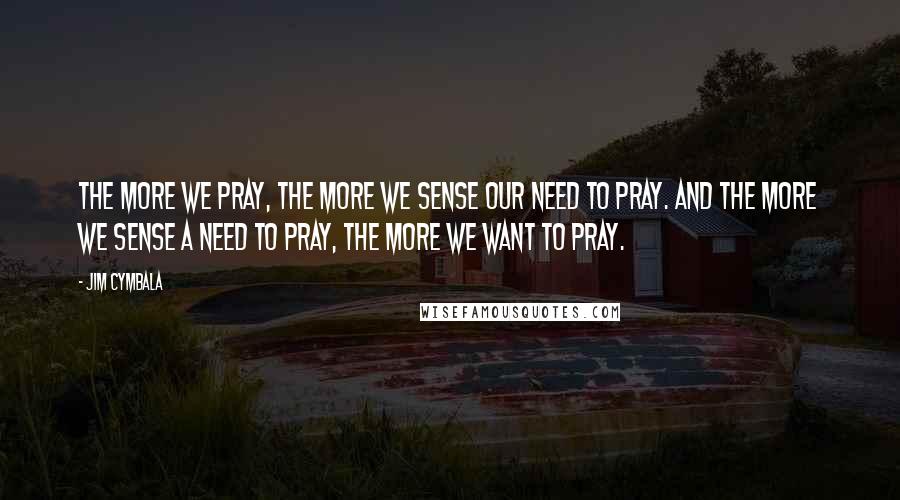 Jim Cymbala Quotes: The more we pray, the more we sense our need to pray. And the more we sense a need to pray, the more we want to pray.