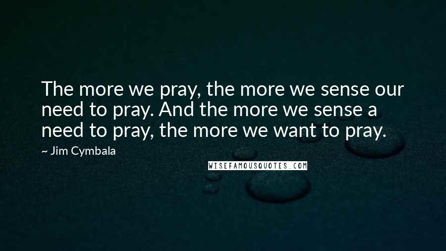 Jim Cymbala Quotes: The more we pray, the more we sense our need to pray. And the more we sense a need to pray, the more we want to pray.