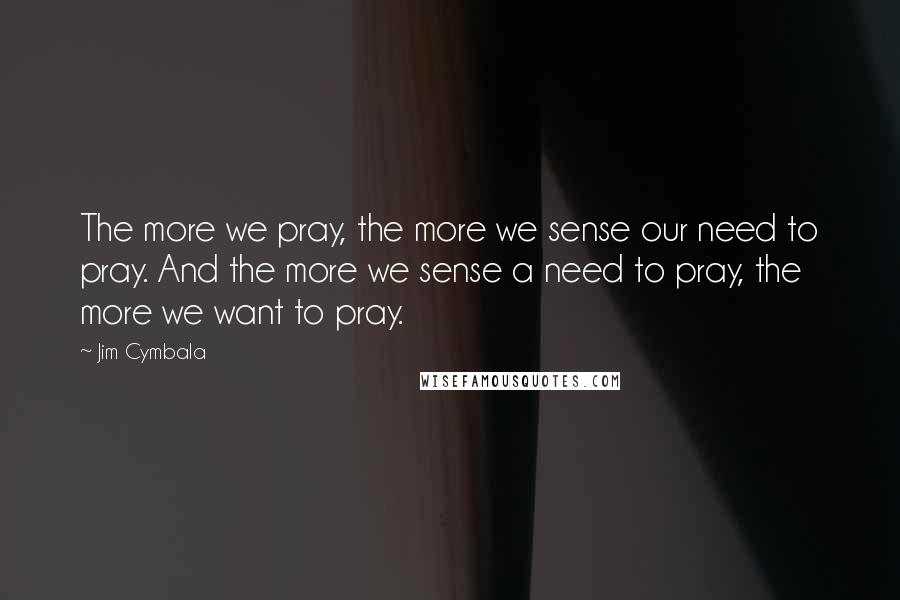 Jim Cymbala Quotes: The more we pray, the more we sense our need to pray. And the more we sense a need to pray, the more we want to pray.