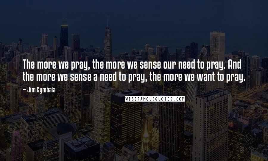 Jim Cymbala Quotes: The more we pray, the more we sense our need to pray. And the more we sense a need to pray, the more we want to pray.