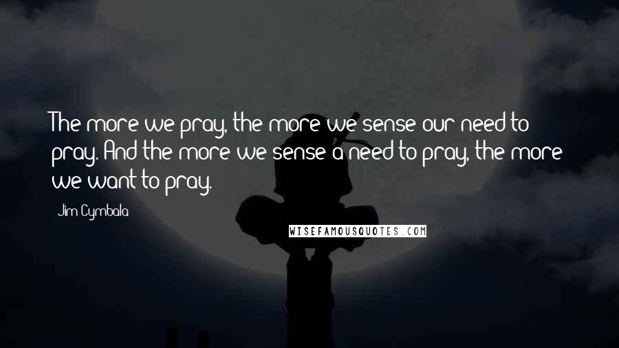 Jim Cymbala Quotes: The more we pray, the more we sense our need to pray. And the more we sense a need to pray, the more we want to pray.