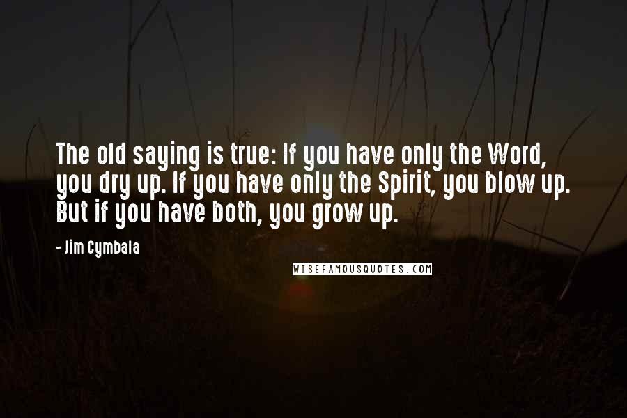 Jim Cymbala Quotes: The old saying is true: If you have only the Word, you dry up. If you have only the Spirit, you blow up. But if you have both, you grow up.
