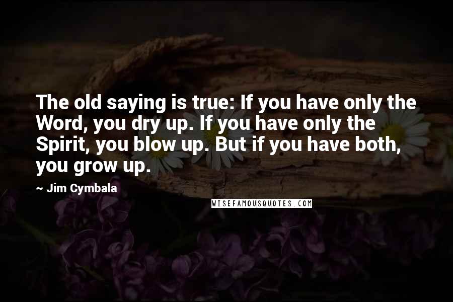 Jim Cymbala Quotes: The old saying is true: If you have only the Word, you dry up. If you have only the Spirit, you blow up. But if you have both, you grow up.