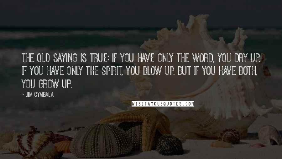 Jim Cymbala Quotes: The old saying is true: If you have only the Word, you dry up. If you have only the Spirit, you blow up. But if you have both, you grow up.