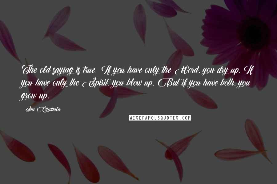 Jim Cymbala Quotes: The old saying is true: If you have only the Word, you dry up. If you have only the Spirit, you blow up. But if you have both, you grow up.