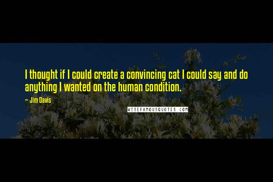 Jim Davis Quotes: I thought if I could create a convincing cat I could say and do anything I wanted on the human condition.