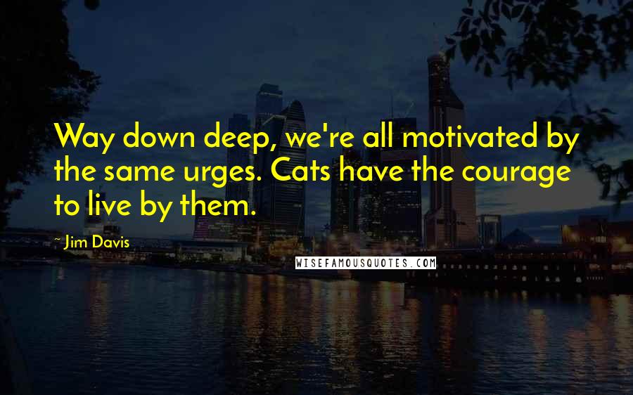 Jim Davis Quotes: Way down deep, we're all motivated by the same urges. Cats have the courage to live by them.