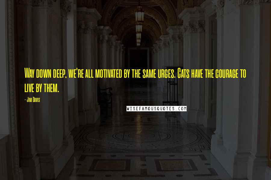 Jim Davis Quotes: Way down deep, we're all motivated by the same urges. Cats have the courage to live by them.