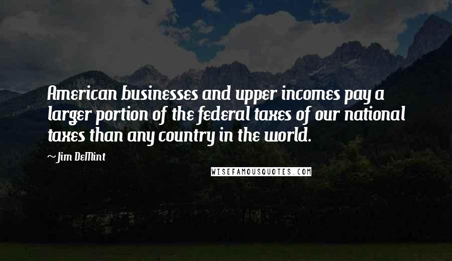 Jim DeMint Quotes: American businesses and upper incomes pay a larger portion of the federal taxes of our national taxes than any country in the world.