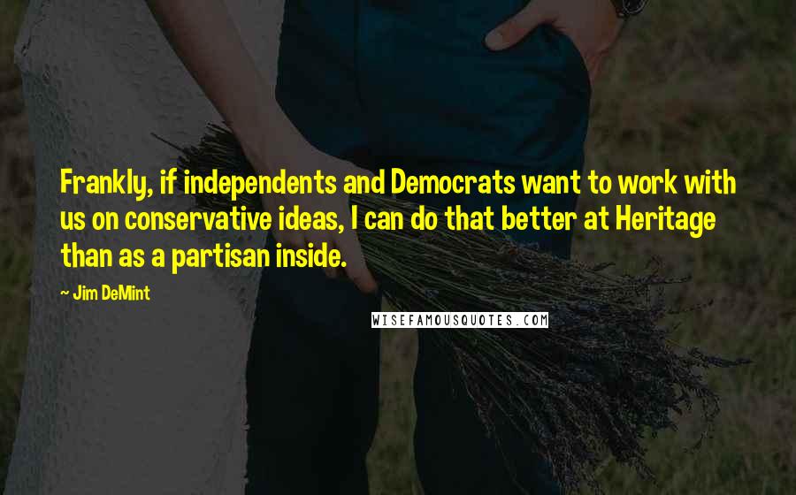 Jim DeMint Quotes: Frankly, if independents and Democrats want to work with us on conservative ideas, I can do that better at Heritage than as a partisan inside.