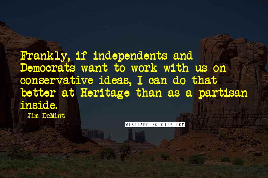 Jim DeMint Quotes: Frankly, if independents and Democrats want to work with us on conservative ideas, I can do that better at Heritage than as a partisan inside.