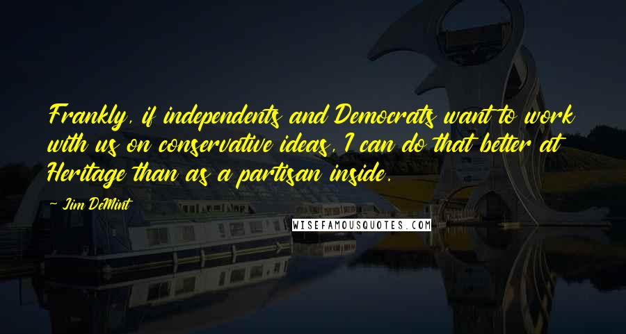 Jim DeMint Quotes: Frankly, if independents and Democrats want to work with us on conservative ideas, I can do that better at Heritage than as a partisan inside.