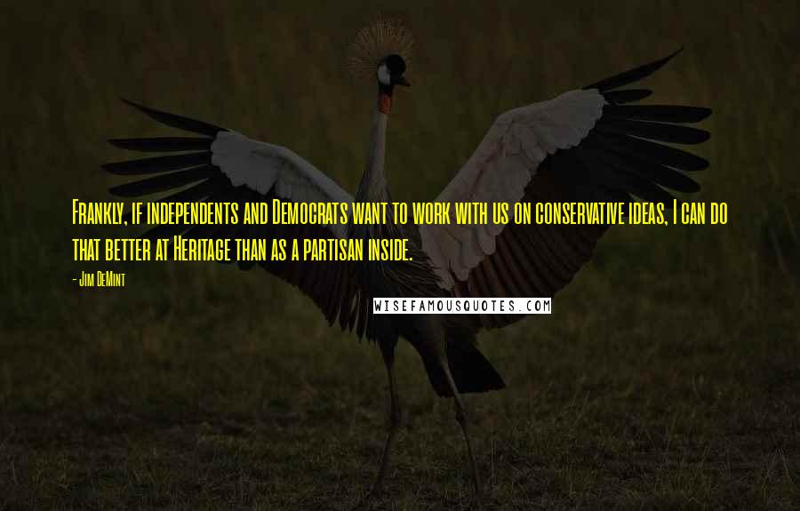 Jim DeMint Quotes: Frankly, if independents and Democrats want to work with us on conservative ideas, I can do that better at Heritage than as a partisan inside.