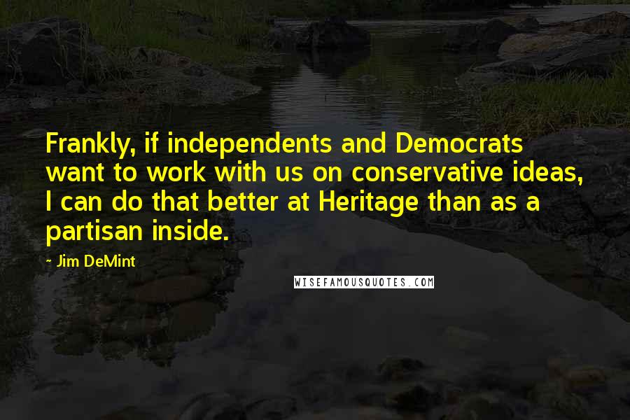 Jim DeMint Quotes: Frankly, if independents and Democrats want to work with us on conservative ideas, I can do that better at Heritage than as a partisan inside.