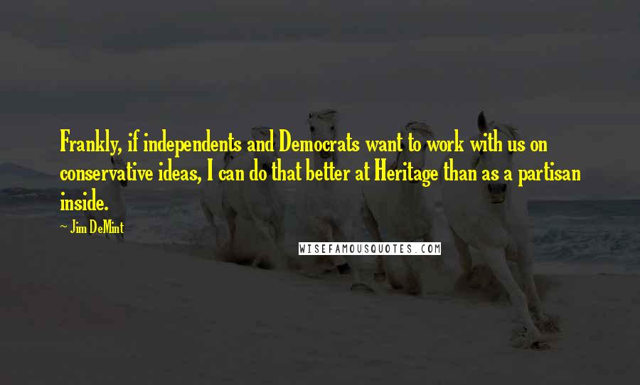 Jim DeMint Quotes: Frankly, if independents and Democrats want to work with us on conservative ideas, I can do that better at Heritage than as a partisan inside.