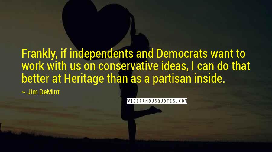 Jim DeMint Quotes: Frankly, if independents and Democrats want to work with us on conservative ideas, I can do that better at Heritage than as a partisan inside.