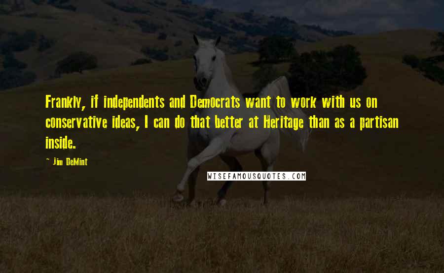 Jim DeMint Quotes: Frankly, if independents and Democrats want to work with us on conservative ideas, I can do that better at Heritage than as a partisan inside.